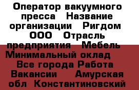 Оператор вакуумного пресса › Название организации ­ Ригдом, ООО › Отрасль предприятия ­ Мебель › Минимальный оклад ­ 1 - Все города Работа » Вакансии   . Амурская обл.,Константиновский р-н